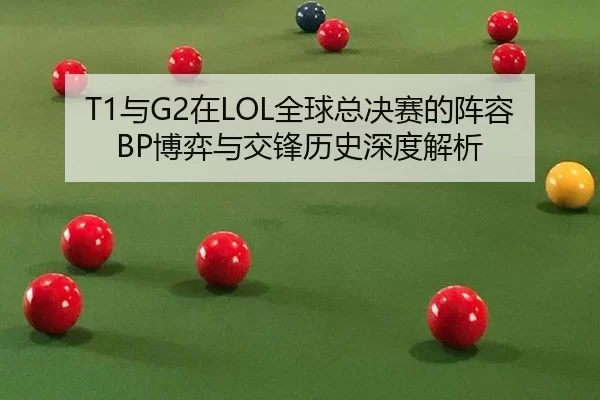 T1与G2在LOL全球总决赛的阵容BP博弈与交锋历史深度解析